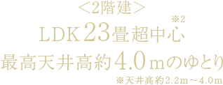 ＜2階建＞LDK23畳超中心［※2］最高天井高約4.0mのゆとり※天井高約2.2m～4.0m