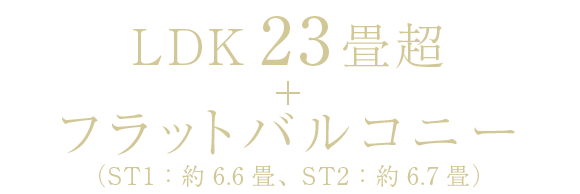 LDK 23畳超＋フラットバルコニー（ST1：約6.6畳、ST2：約6.7畳）