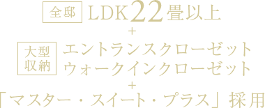 全邸LDK22畳以上＋大型収納 エントランスクローゼット、ウォークインクローゼット＋「マスター・スイート・プラス」採用